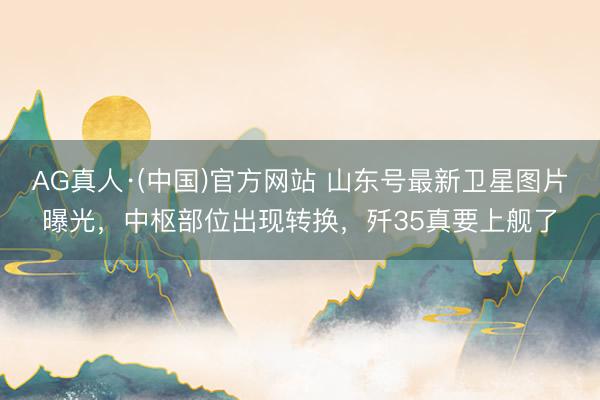 AG真人·(中国)官方网站 山东号最新卫星图片曝光,中枢部位出现转换,歼35真要上舰了