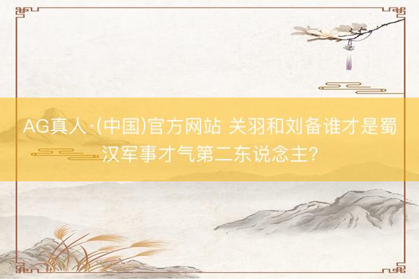 AG真人·(中国)官方网站 关羽和刘备谁才是蜀汉军事才气第二东说念主？