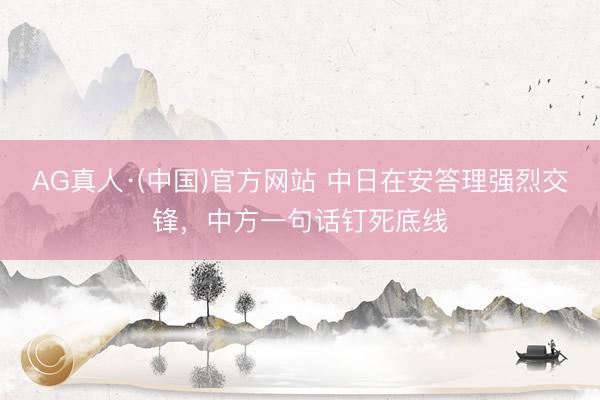 AG真人·(中国)官方网站 中日在安答理强烈交锋,中方一句话钉死底线