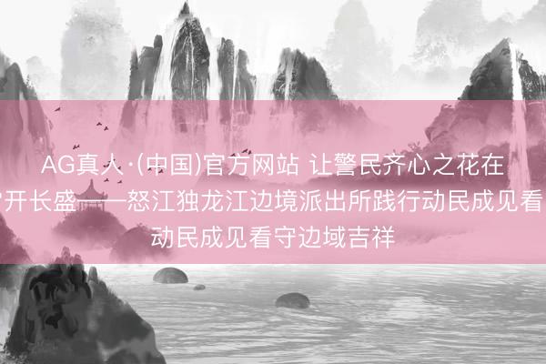 AG真人·(中国)官方网站 让警民齐心之花在独龙江畔常开长盛——怒江独龙江边境派出所践行动民成见看守边域吉祥