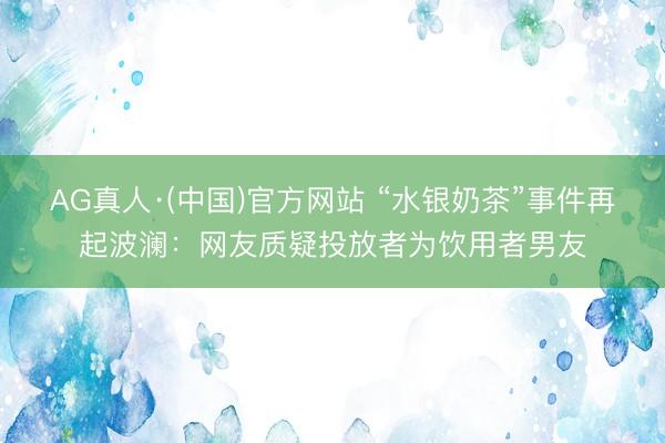 AG真人·(中国)官方网站 “水银奶茶”事件再起波澜：网友质疑投放者为饮用者男友