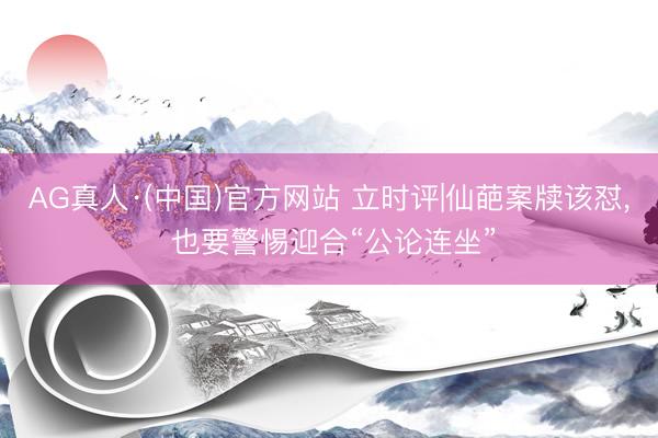 AG真人·(中国)官方网站 立时评|仙葩案牍该怼， 也要警惕迎合“公论连坐”
