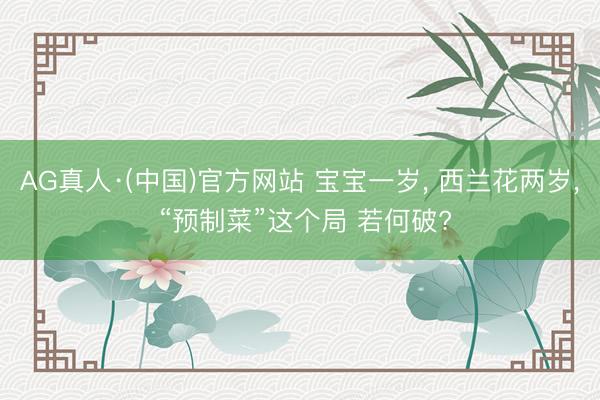AG真人·(中国)官方网站 宝宝一岁， 西兰花两岁， “预制菜”这个局 若何破?