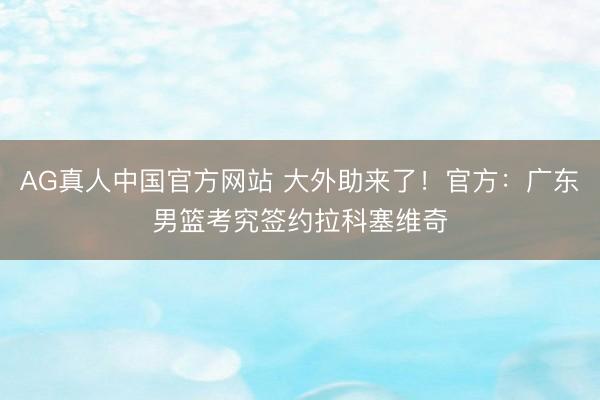 AG真人中国官方网站 大外助来了！官方：广东男篮考究签约拉科塞维奇