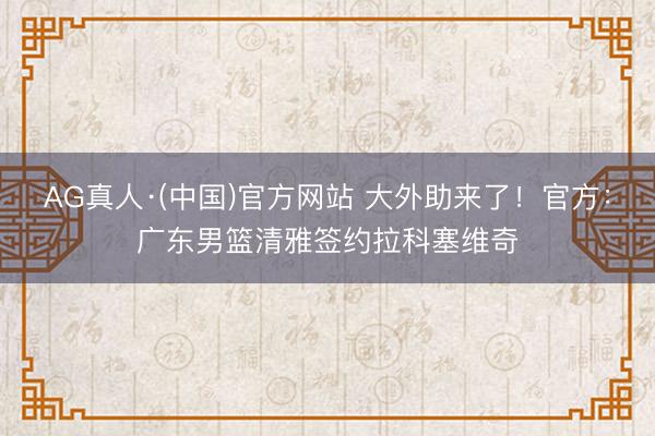 AG真人·(中国)官方网站 大外助来了！官方：广东男篮清雅签约拉科塞维奇