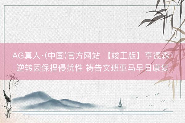 AG真人·(中国)官方网站 【竣工版】亨德森：逆转因保捏侵扰性 祷告文班亚马早日康复