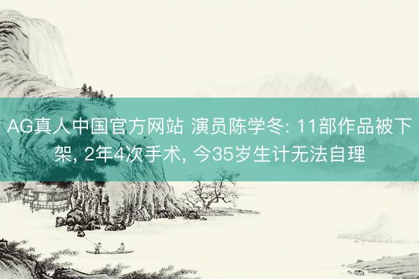 AG真人中国官方网站 演员陈学冬: 11部作品被下架， 2年4次手术， 今35岁生计无法自理
