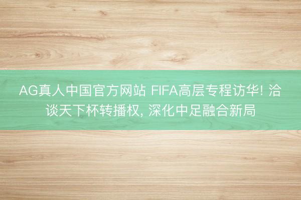 AG真人中国官方网站 FIFA高层专程访华! 洽谈天下杯转播权， 深化中足融合新局
