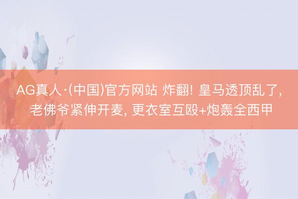 AG真人·(中国)官方网站 炸翻! 皇马透顶乱了， 老佛爷紧伸开麦， 更衣室互殴+炮轰全西甲