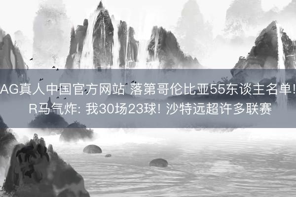 AG真人中国官方网站 落第哥伦比亚55东谈主名单! R马气炸: 我30场23球! 沙特远超许多联赛