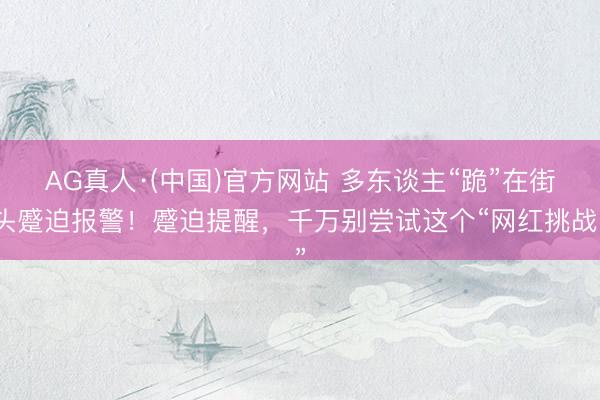 AG真人·(中国)官方网站 多东谈主“跪”在街头蹙迫报警！蹙迫提醒，千万别尝试这个“网红挑战”