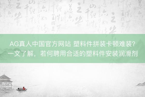 AG真人中国官方网站 塑料件拼装卡顿难装？一文了解，若何聘用合适的塑料件安装润滑剂