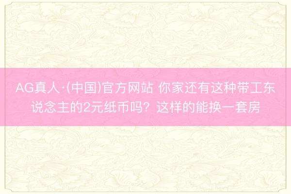 AG真人·(中国)官方网站 你家还有这种带工东说念主的2元纸币吗？这样的能换一套房