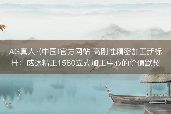 AG真人·(中国)官方网站 高刚性精密加工新标杆:威达精工1580立式加工中心的价值默契