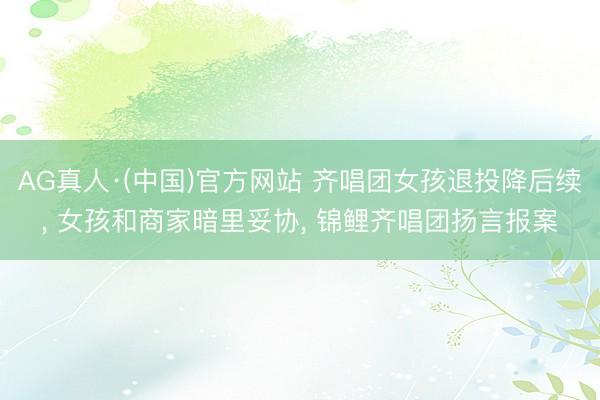 AG真人·(中国)官方网站 齐唱团女孩退投降后续， 女孩和商家暗里妥协， 锦鲤齐唱团扬言报案