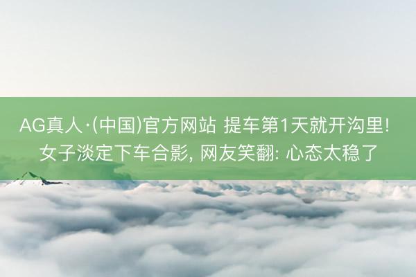 AG真人·(中国)官方网站 提车第1天就开沟里! 女子淡定下车合影， 网友笑翻: 心态太稳了