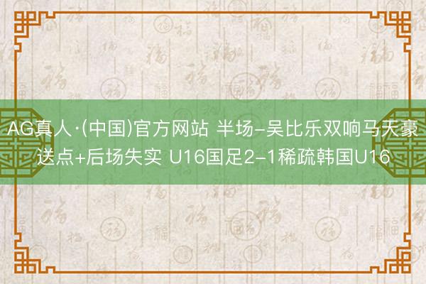 AG真人·(中国)官方网站 半场-吴比乐双响马天豪送点+后场失实 U16国足2-1稀疏韩国U16