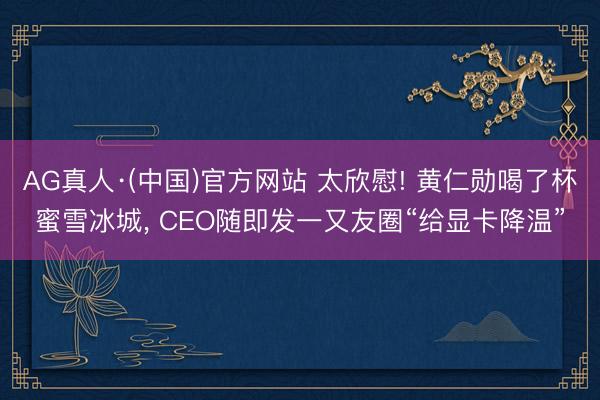 AG真人·(中国)官方网站 太欣慰! 黄仁勋喝了杯蜜雪冰城， CEO随即发一又友圈“给显卡降温”