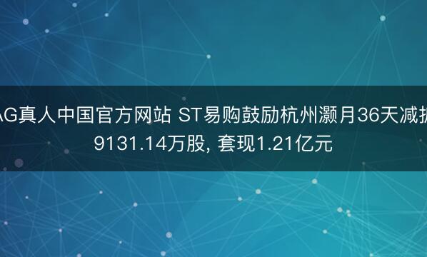 AG真人中国官方网站 ST易购鼓励杭州灏月36天减抓9131.14万股， 套现1.21亿元