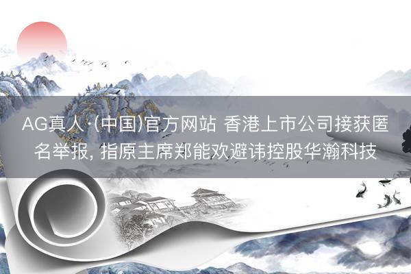 AG真人·(中国)官方网站 香港上市公司接获匿名举报， 指原主席郑能欢避讳控股华瀚科技