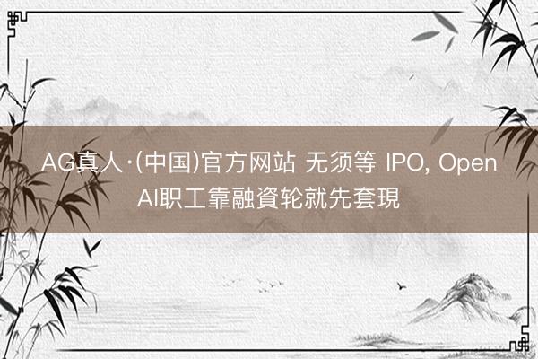 AG真人·(中国)官方网站 无须等 IPO， OpenAI职工靠融資轮就先套現