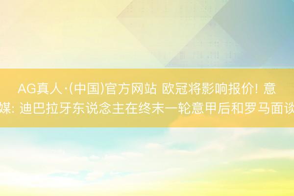 AG真人·(中国)官方网站 欧冠将影响报价! 意媒: 迪巴拉牙东说念主在终末一轮意甲后和罗马面谈