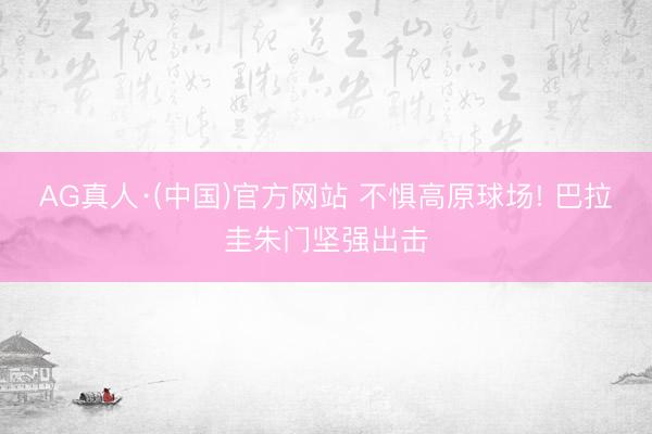 AG真人·(中国)官方网站 不惧高原球场! 巴拉圭朱门坚强出击
