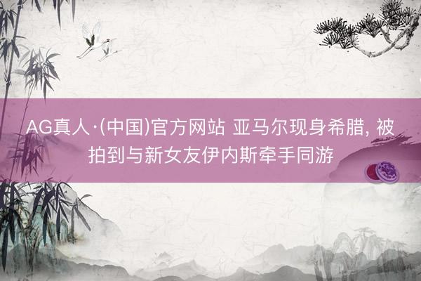 AG真人·(中国)官方网站 亚马尔现身希腊， 被拍到与新女友伊内斯牵手同游