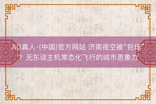AG真人·(中国)官方网站 济南夜空被“包场”？无东谈主机常态化飞行的城市思象力
