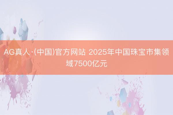 AG真人·(中国)官方网站 2025年中国珠宝市集领域7500亿元