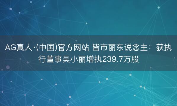 AG真人·(中国)官方网站 皆市丽东说念主：获执行董事吴小丽增执239.7万股