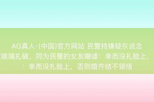 AG真人·(中国)官方网站 民警持嫌疑东说念主时负伤，双手被玻璃扎破，同为民警的女友嘲谑：幸而没扎脸上，否则婚齐结不领悟