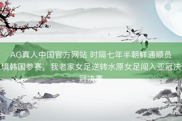 AG真人中国官方网站 时隔七年半朝鲜通顺员入境韩国参赛，我老家女足逆转水原女足闯入亚冠决赛