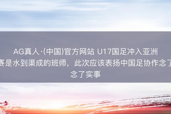AG真人·(中国)官方网站 U17国足冲入亚洲杯决赛是水到渠成的班师，此次应该表扬中国足协作念了实事