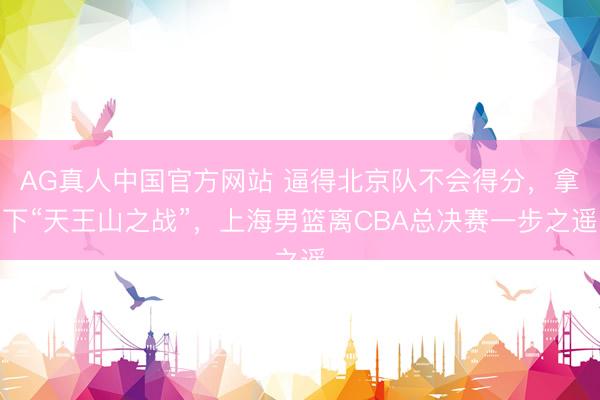 AG真人中国官方网站 逼得北京队不会得分，拿下“天王山之战”，上海男篮离CBA总决赛一步之遥