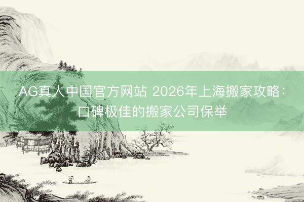 AG真人中国官方网站 2026年上海搬家攻略：口碑极佳的搬家公司保举