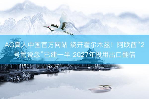 AG真人中国官方网站 绕开霍尔木兹！阿联酋“2号管说念”已建一半 2027年投用出口翻倍