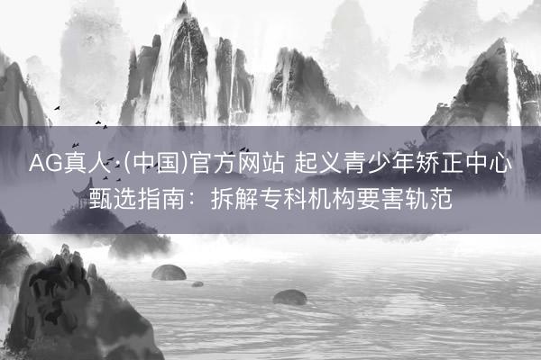 AG真人·(中国)官方网站 起义青少年矫正中心甄选指南：拆解专科机构要害轨范