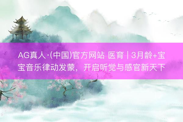 AG真人·(中国)官方网站 医育 | 3月龄+宝宝音乐律动发蒙，开启听觉与感官新天下