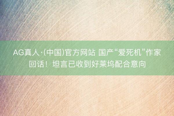 AG真人·(中国)官方网站 国产“爱死机”作家回话！坦言已收到好莱坞配合意向