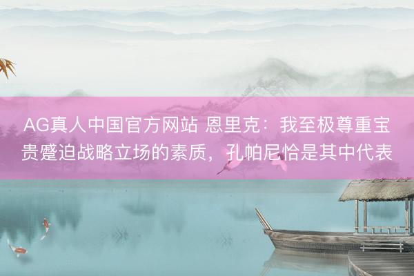 AG真人中国官方网站 恩里克：我至极尊重宝贵蹙迫战略立场的素质，孔帕尼恰是其中代表