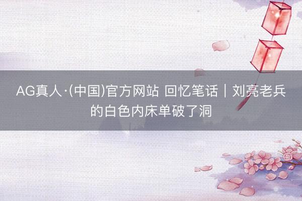 AG真人·(中国)官方网站 回忆笔话｜刘亮老兵的白色内床单破了洞