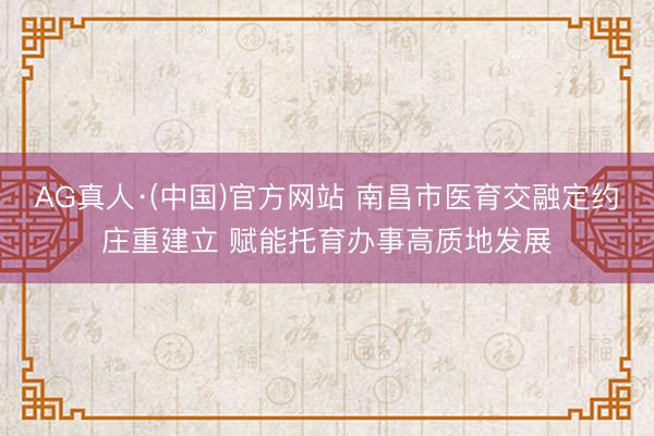 AG真人·(中国)官方网站 南昌市医育交融定约庄重建立 赋能托育办事高质地发展