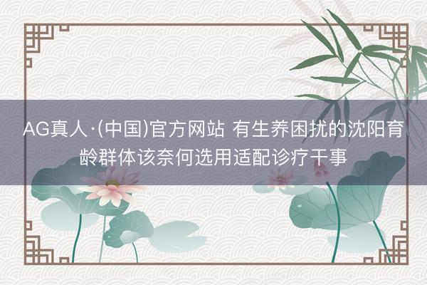 AG真人·(中国)官方网站 有生养困扰的沈阳育龄群体该奈何选用适配诊疗干事