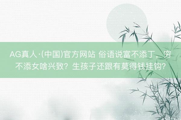 AG真人·(中国)官方网站 俗语说富不添丁，穷不添女啥兴致？生孩子还跟有莫得钱挂钩？