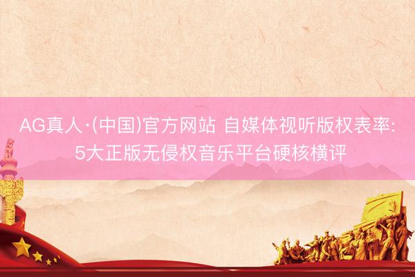 AG真人·(中国)官方网站 自媒体视听版权表率: 5大正版无侵权音乐平台硬核横评