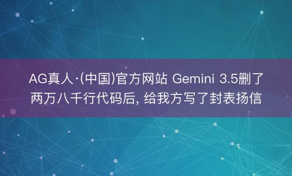 AG真人·(中国)官方网站 Gemini 3.5删了两万八千行代码后， 给我方写了封表扬信