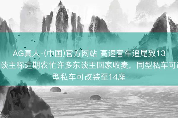 AG真人·(中国)官方网站 高速客车追尾致13死，知情东谈主称近期农忙许多东谈主回家收麦，同型私车可改装至14座