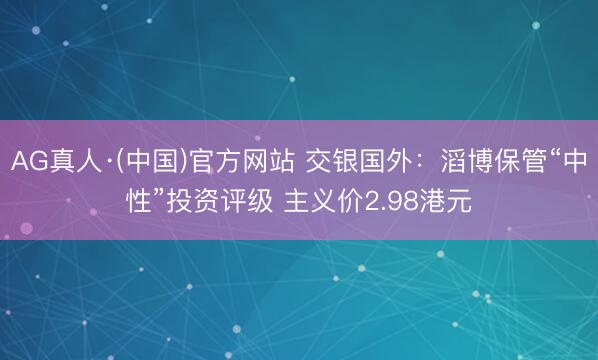 AG真人·(中国)官方网站 交银国外：滔博保管“中性”投资评级 主义价2.98港元