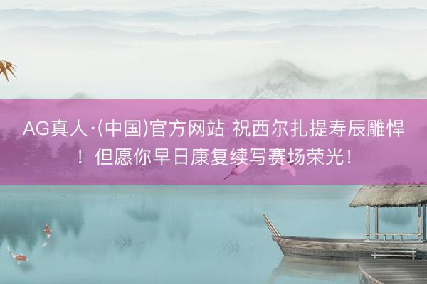 AG真人·(中国)官方网站 祝西尔扎提寿辰雕悍！但愿你早日康复续写赛场荣光！